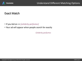 Exact Match
• If you bid on => [celebrity perfumes]
• Your ad will appear when people search for exactly
Celebrity perfumes
Copyright © The Digital Group (T/DG) 2017 All rights reserved CMMI Level 5Copyright © The Digital Group (T/DG) 2017 All rights reserved CMMI Level 5
Understand Different Matching OptionsTRAINING
 