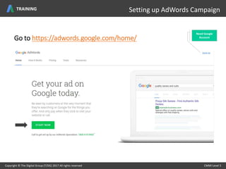 Go to https://adwords.google.com/home/
Setting up Adwords Campaign
Copyright © The Digital Group (T/DG) 2017 All rights reserved CMMI Level 5Copyright © The Digital Group (T/DG) 2017 All rights reserved CMMI Level 5
Setting up AdWords Campaign
Need Google
Account
TRAINING
 