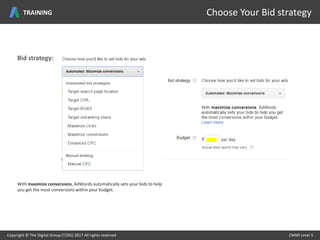 Copyright © The Digital Group (T/DG) 2017 All rights reserved CMMI Level 5Copyright © The Digital Group (T/DG) 2017 All rights reserved CMMI Level 5
Choose Your Bid strategyTRAINING
With maximize conversions, AdWords automatically sets your bids to help
you get the most conversions within your budget.
Bid strategy:
 