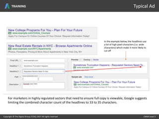Copyright © The Digital Group (T/DG) 2017 All rights reserved CMMI Level 5Copyright © The Digital Group (T/DG) 2017 All rights reserved CMMI Level 5
Typical AdTRAINING
In the example below, the headlines use
a lot of high pixel characters (i.e. wide
characters) which make it more likely to
cut off
For marketers in highly regulated sectors that need to ensure full copy is viewable, Google suggests
limiting the combined character count of the headlines to 33 to 35 characters.
 