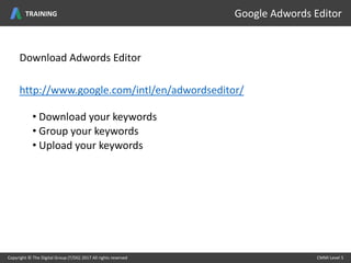 Download Adwords Editor
http://www.google.com/intl/en/adwordseditor/
• Download your keywords
• Group your keywords
• Upload your keywords
Copyright © The Digital Group (T/DG) 2017 All rights reserved CMMI Level 5Copyright © The Digital Group (T/DG) 2017 All rights reserved CMMI Level 5
Google Adwords EditorTRAINING
 