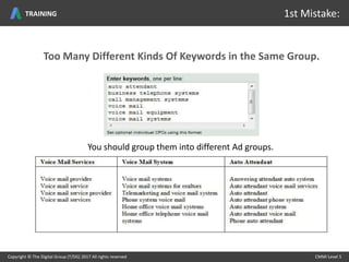 Too Many Different Kinds Of Keywords in the Same Group.
You should group them into different Ad groups.
Copyright © The Digital Group (T/DG) 2017 All rights reserved CMMI Level 5Copyright © The Digital Group (T/DG) 2017 All rights reserved CMMI Level 5
1st Mistake:TRAINING
 