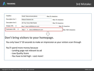 Don't bring visitors to your homepage.
You only have 5~10 seconds to make an impression as your visitors scan through
You’ll spend more money because
- Landing page not relevant to ad
- Low Quality Score
- You have to bid high – cost more!
Copyright © The Digital Group (T/DG) 2017 All rights reserved CMMI Level 5Copyright © The Digital Group (T/DG) 2017 All rights reserved CMMI Level 5
3rd Mistake:TRAINING
 