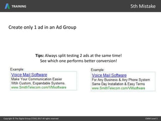 Create only 1 ad in an Ad Group
Tips: Always split testing 2 ads at the same time!
See which one performs better conversion!
Copyright © The Digital Group (T/DG) 2017 All rights reserved CMMI Level 5Copyright © The Digital Group (T/DG) 2017 All rights reserved CMMI Level 5
5th MistakeTRAINING
 