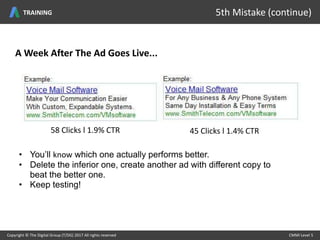 58 Clicks l 1.9% CTR
A Week After The Ad Goes Live...
45 Clicks l 1.4% CTR
• You’ll know which one actually performs better.
• Delete the inferior one, create another ad with different copy to
beat the better one.
• Keep testing!
Copyright © The Digital Group (T/DG) 2017 All rights reserved CMMI Level 5Copyright © The Digital Group (T/DG) 2017 All rights reserved CMMI Level 5
5th Mistake (continue)TRAINING
 
