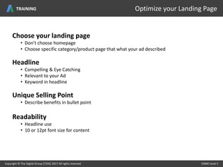 Choose your landing page
• Don’t choose homepage
• Choose specific category/product page that what your ad described
Headline
• Compelling & Eye Catching
• Relevant to your Ad
• Keyword in headline
Unique Selling Point
• Describe benefits in bullet point
Readability
• Headline use
• 10 or 12pt font size for content
Copyright © The Digital Group (T/DG) 2017 All rights reserved CMMI Level 5Copyright © The Digital Group (T/DG) 2017 All rights reserved CMMI Level 5
Optimize your Landing PageTRAINING
 