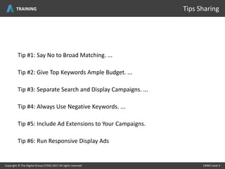 Copyright © The Digital Group (T/DG) 2017 All rights reserved CMMI Level 5Copyright © The Digital Group (T/DG) 2017 All rights reserved CMMI Level 5
Tips SharingTRAINING
Tip #1: Say No to Broad Matching. ...
Tip #2: Give Top Keywords Ample Budget. ...
Tip #3: Separate Search and Display Campaigns. ...
Tip #4: Always Use Negative Keywords. ...
Tip #5: Include Ad Extensions to Your Campaigns.
Tip #6: Run Responsive Display Ads
 