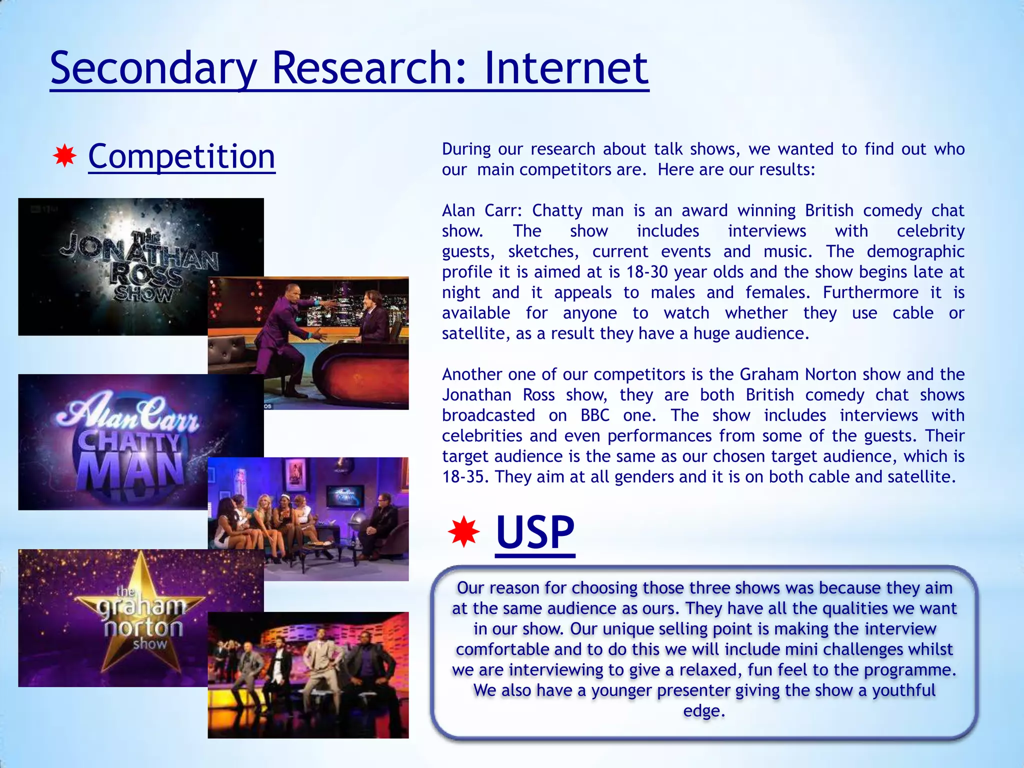 Secondary Research: Internet
 Competition

During our research about talk shows, we wanted to find out who
our main competitors are. Here are our results:
Alan Carr: Chatty man is an award winning British comedy chat
show.
The
show
includes
interviews
with
celebrity
guests, sketches, current events and music. The demographic
profile it is aimed at is 18-30 year olds and the show begins late at
night and it appeals to males and females. Furthermore it is
available for anyone to watch whether they use cable or
satellite, as a result they have a huge audience.
Another one of our competitors is the Graham Norton show and the
Jonathan Ross show, they are both British comedy chat shows
broadcasted on BBC one. The show includes interviews with
celebrities and even performances from some of the guests. Their
target audience is the same as our chosen target audience, which is
18-35. They aim at all genders and it is on both cable and satellite.

 USP
Our reason for choosing those three shows was because they aim
at the same audience as ours. They have all the qualities we want
in our show. Our unique selling point is making the interview
comfortable and to do this we will include mini challenges whilst
we are interviewing to give a relaxed, fun feel to the programme.
We also have a younger presenter giving the show a youthful
edge.

 