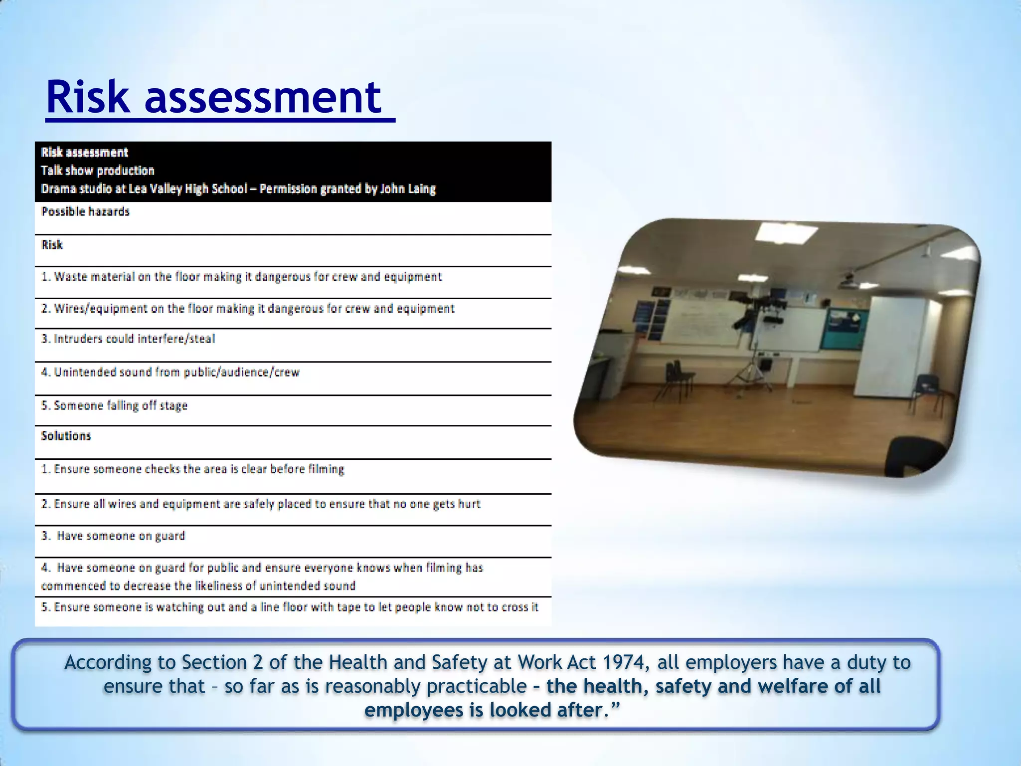 Risk assessment

According to Section 2 of the Health and Safety at Work Act 1974, all employers have a duty to
ensure that – so far as is reasonably practicable – the health, safety and welfare of all
employees is looked after.”

 