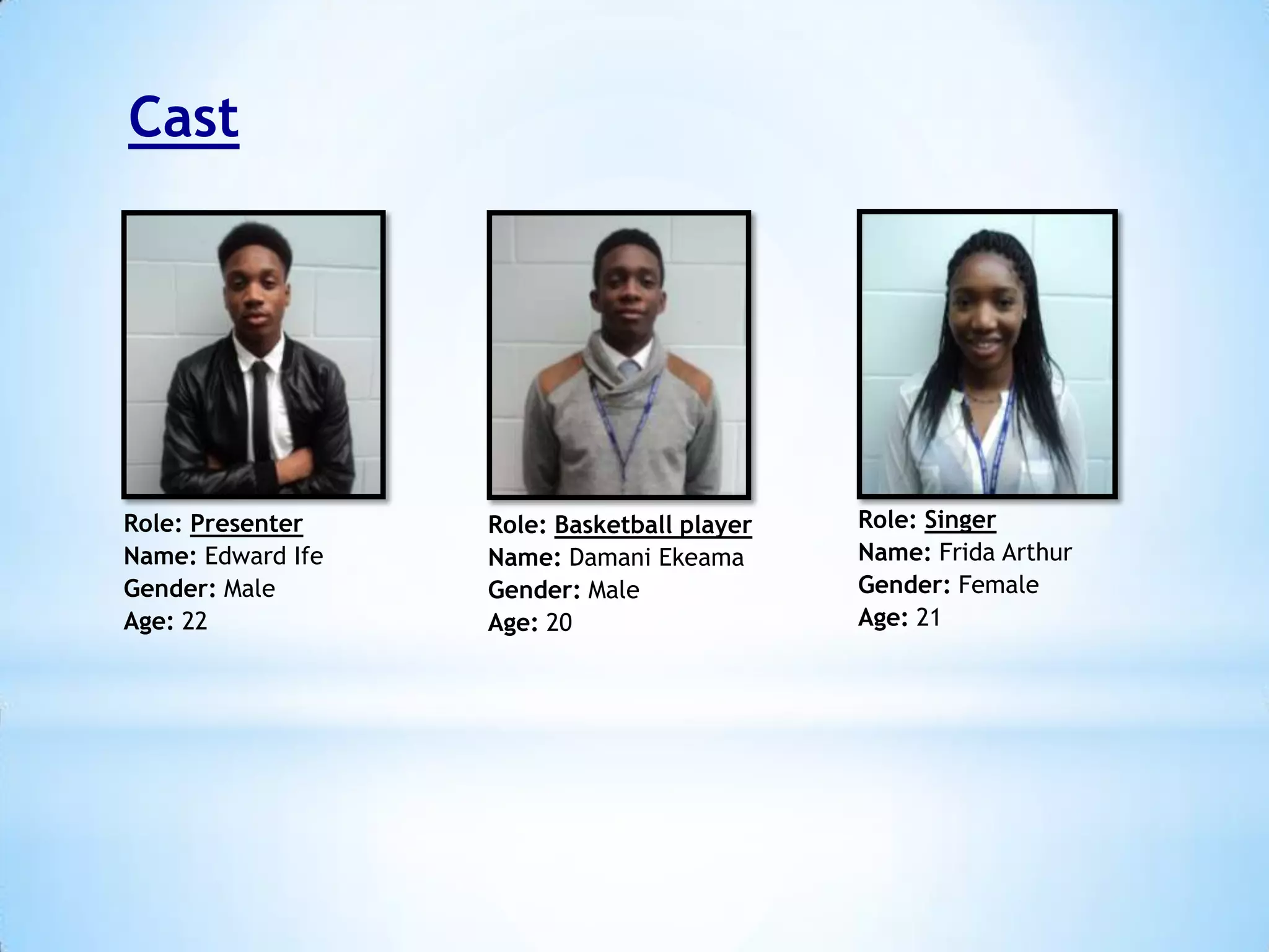 Cast

Role: Presenter
Name: Edward Ife
Gender: Male
Age: 22

Role: Basketball player
Name: Damani Ekeama
Gender: Male
Age: 20

Role: Singer
Name: Frida Arthur
Gender: Female
Age: 21

 