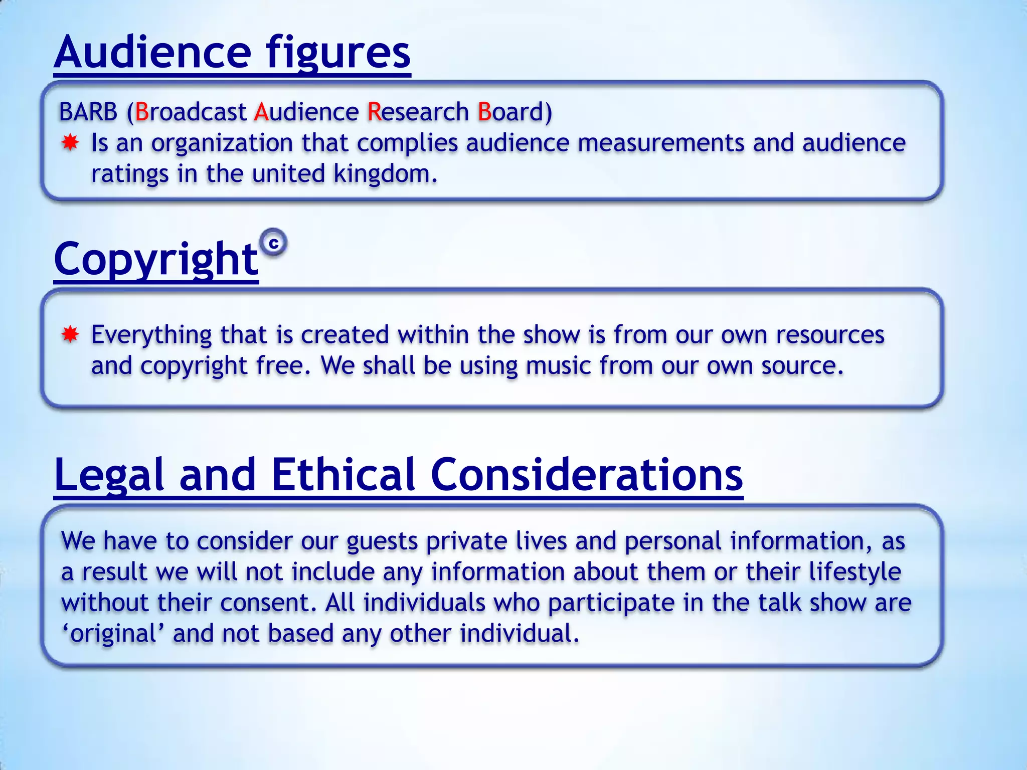 Audience figures
BARB (Broadcast Audience Research Board)
 Is an organization that complies audience measurements and audience
ratings in the united kingdom.

Copyright

C

 Everything that is created within the show is from our own resources
and copyright free. We shall be using music from our own source.

Legal and Ethical Considerations
We have to consider our guests private lives and personal information, as
a result we will not include any information about them or their lifestyle
without their consent. All individuals who participate in the talk show are
‘original’ and not based any other individual.

 