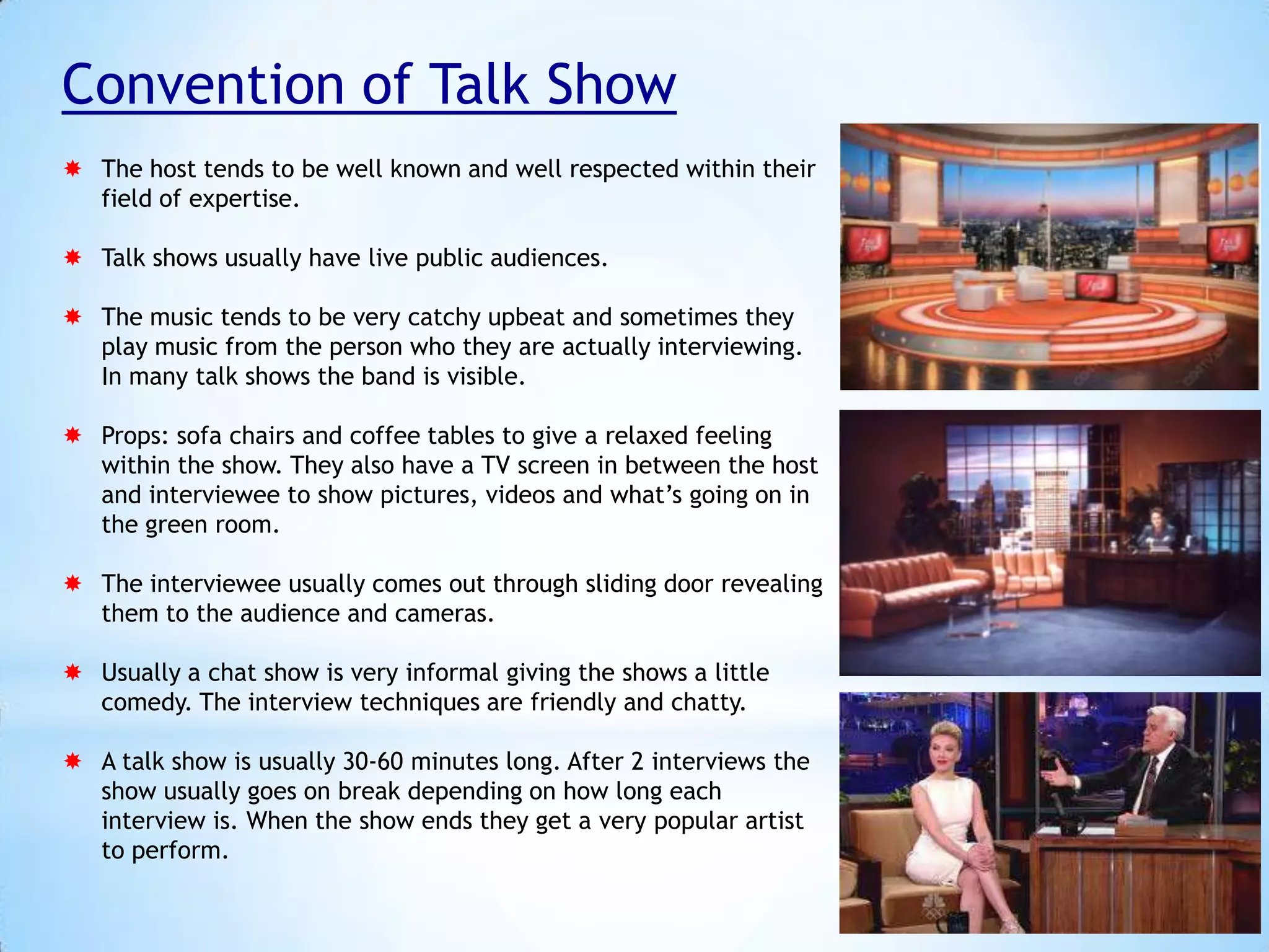 Convention of Talk Show
 The host tends to be well known and well respected within their
field of expertise.
 Talk shows usually have live public audiences.
 The music tends to be very catchy upbeat and sometimes they
play music from the person who they are actually interviewing.
In many talk shows the band is visible.
 Props: sofa chairs and coffee tables to give a relaxed feeling
within the show. They also have a TV screen in between the host
and interviewee to show pictures, videos and what’s going on in
the green room.
 The interviewee usually comes out through sliding door revealing
them to the audience and cameras.
 Usually a chat show is very informal giving the shows a little
comedy. The interview techniques are friendly and chatty.
 A talk show is usually 30-60 minutes long. After 2 interviews the
show usually goes on break depending on how long each
interview is. When the show ends they get a very popular artist
to perform.

 