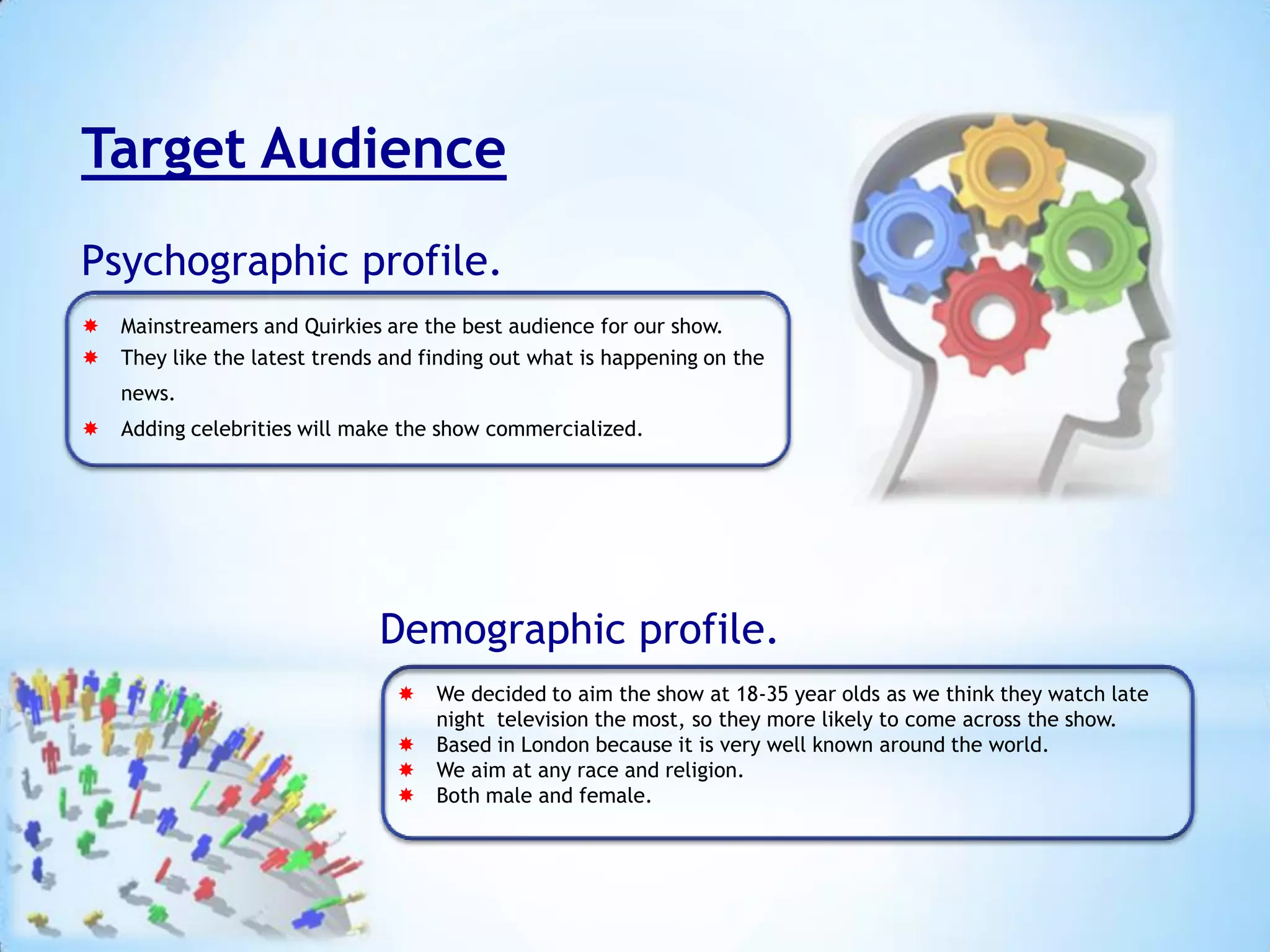 Target Audience
Psychographic profile.
 Mainstreamers and Quirkies are the best audience for our show.
 They like the latest trends and finding out what is happening on the
news.

 Adding celebrities will make the show commercialized.

Demographic profile.
 We decided to aim the show at 18-35 year olds as we think they watch late
night television the most, so they more likely to come across the show.
 Based in London because it is very well known around the world.
 We aim at any race and religion.
 Both male and female.

 