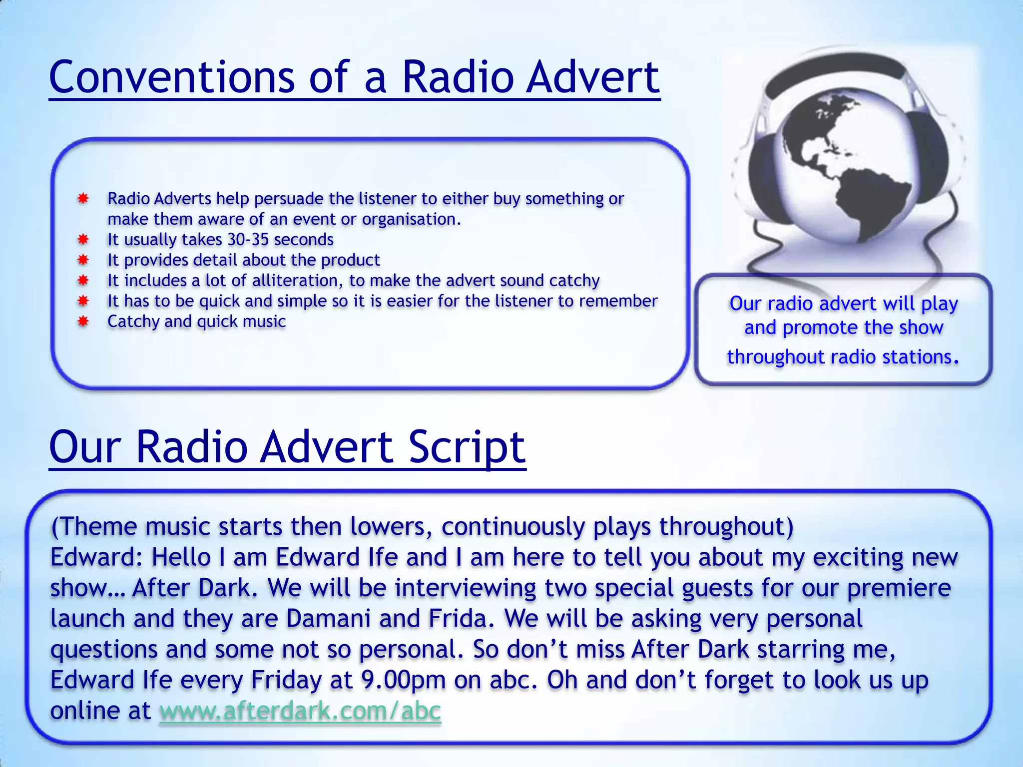 Conventions of a Radio Advert
 Radio Adverts help persuade the listener to either buy something or
make them aware of an event or organisation.
 It usually takes 30-35 seconds
 It provides detail about the product
 It includes a lot of alliteration, to make the advert sound catchy
 It has to be quick and simple so it is easier for the listener to remember
 Catchy and quick music

Our radio advert will play
and promote the show
throughout radio stations.

Our Radio Advert Script
(Theme music starts then lowers, continuously plays throughout)
Edward: Hello I am Edward Ife and I am here to tell you about my exciting new
show… After Dark. We will be interviewing two special guests for our premiere
launch and they are Damani and Frida. We will be asking very personal
questions and some not so personal. So don’t miss After Dark starring me,
Edward Ife every Friday at 9.00pm on abc. Oh and don’t forget to look us up
online at www.afterdark.com/abc

 