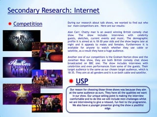 Secondary Research: Internet
 Competition

During our research about talk shows, we wanted to find out who
our main competitors are. Here are our results:
Alan Carr: Chatty man is an award winning British comedy chat
show.
The
show
includes
interviews
with
celebrity
guests, sketches, current events and music. The demographic
profile it is aimed at is 18-30 year olds and the show begins late at
night and it appeals to males and females. Furthermore it is
available for anyone to watch whether they use cable or
satellite, as a result they have a huge audience.
Another one of our competitors is the Graham Norton show and the
Jonathan Ross show, they are both British comedy chat shows
broadcasted on BBC one. The show includes interviews with
celebrities and even performances from some of the guests. Their
target audience is the same as our chosen target audience, which is
18-35. They aim at all genders and it is on both cable and satellite.

 USP
Our reason for choosing those three shows was because they aim
at the same audience as ours. They have all the qualities we want
in our show. Our unique selling point is making the interview
comfortable and to do this we will include mini challenges whilst
we are interviewing to give a relaxed, fun feel to the programme.
We also have a younger presenter giving the show a youthful
edge.

 