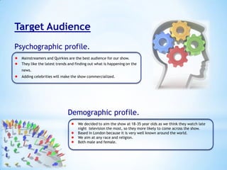 Target Audience
Psychographic profile.
 Mainstreamers and Quirkies are the best audience for our show.
 They like the latest trends and finding out what is happening on the
news.

 Adding celebrities will make the show commercialized.

Demographic profile.
 We decided to aim the show at 18-35 year olds as we think they watch late
night television the most, so they more likely to come across the show.
 Based in London because it is very well known around the world.
 We aim at any race and religion.
 Both male and female.

 