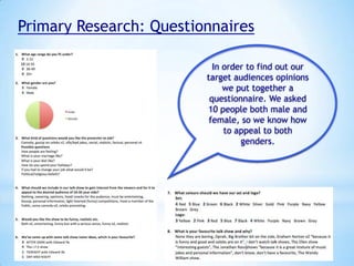Primary Research: Questionnaires
In order to find out our
target audiences opinions
we put together a
questionnaire. We asked
10 people both male and
female, so we know how
to appeal to both
genders.

 
