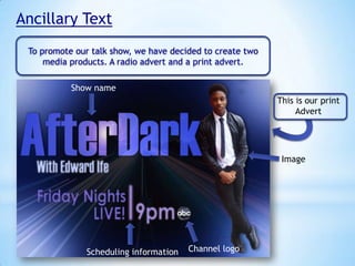 Ancillary Text
To promote our talk show, we have decided to create two
media products. A radio advert and a print advert.
Show name
This is our print
Advert

Image

Scheduling information

Channel logo

 