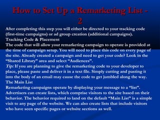 How to Set Up a Remarketing List 2

After completing this step you will either be directed to your tracking code
(first-time campaigns) or ad group creation (additional campaigns).
Tracking Code & Placement
The code that will allow your remarketing campaign to operate is provided at
the time of campaign setup. You will need to place this code on every page of
the site. Already created a campaign and need to get your code? Look in the
“Shared Library” area and select “Audiences”.
Tip: If you are planning to give the remarketing code to your developer to
place, please paste and deliver it in a text file. Simply cutting and pasting it
into the body of an email may cause the code to get jumbled along the way.
The Main List
Remarketing campaigns operate by displaying your message to a “list”.
Advertisers can create lists, which comprise visitors to the site based on their
behavior. The behavior required to land on the default “Main List” is a simple
visit to any page of the website. We can also create lists that include visitors
who have seen specific pages or website sections as well.

 