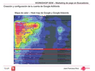 WORKSHOP SEM – Marketing de pago en Buscadores
Creación y configuración de tu cuenta de Google AdWords


          Mapa de calor – Heat map de Google y Google Adwords




                                                          Juan Francisco Ruiz
 