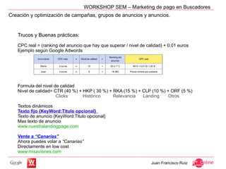 WORKSHOP SEM – Marketing de pago en Buscadores
Creación y optimización de campañas, grupos de anuncios y anuncios.


   Trucos y Buenas prácticas:

   CPC real = (ranking del anuncio que hay que superar / nivel de calidad) + 0,01 euros
   Ejemplo según Google Adwords




   Formula del nivel de calidad
   Nivel de calidad= CTR (40 %) + HKP ( 30 %) + RKA (15 %) + CLP (10 %) + ORF (5 %)
                      Clicks      Histórico     Relevancia   Landing     Otros

   Textos dinámicos
   Texto fijo {KeyWord:Titulo opcional}
   Texto de anuncio {KeyWord:Titulo opcional}
   Mas texto de anuncio
   www.nuestralandingpage.com

   Vente a “Canarias”
   Ahora puedes volar a “Canarias”
   Directamente en low cost
   www.misaviones.com

                                                                    Juan Francisco Ruiz
 