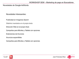 WORKSHOP SEM – Marketing de pago en Buscadores
Novedades de Google AdWords




   Novedades Interesantes:


   Publicidad en Imagenes Search

   Sitelinks insertados en el propio texto

   Dirección Web en el propio título

   Campañas para Móviles y Tablets con opciones

   Extensiones de Anuncios

   Anuncios expandibles

   Campañas para Móviles y Tablets con opciones




                                                               Juan Francisco Ruiz
 