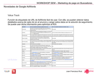 WORKSHOP SEM – Marketing de pago en Buscadores
Novedades de Google AdWords


   Value Track

   Función de etiquetado de URL de AdWords fácil de usar. Con ella, se pueden obtener datos
   detallados acerca de cada clic en el anuncio y cargar estos datos en la solución de seguimiento.
   Se puede usar dicha información para optimizar el ROI.




   Url Builder




                                                                     Juan Francisco Ruiz
 