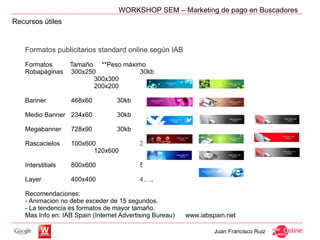 WORKSHOP SEM – Marketing de pago en Buscadores
Recursos útiles


   Formatos publicitarios standard online según IAB

   Formatos        Tamaño **Peso máximo
   Robapáginas     300x250            30kb
                          300x300                 30kb
                          200x200                 30kb

   Banner          468x60         30kb

   Medio Banner 234x60            30kb

   Megabanner      728x90         30kb

   Rascacielos     100x600                30kb
                          120x600                 30kb

   Interstitials   800x600                50kb

   Layer           400x400                40kb

   Recomendaciones:
   - Animacion no debe exceder de 15 segundos.
   - La tendencia es formatos de mayor tamaño.
   Mas Info en: IAB Spain (Internet Advertising Bureau)   www.iabspain.net

                                                                   Juan Francisco Ruiz
 