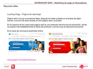 WORKSHOP SEM – Marketing de pago en Buscadores
Recursos útiles


   Landing Page - Página de aterrizaje

   Página web a la que una persona llega, después de haber pulsado en el enlace de algún
   banner o anuncio de texto situado en otra página web o buscador

   En la mayoría de los casos esta página web es una extensión del anuncio de promoción, donde
   se explica más detalladamente la oferta del producto o servicio que se está promocionando.

   Es la clave de una buena publicidad online




   www.google.com/websiteoptimizer


                                                                  Juan Francisco Ruiz
 