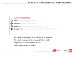 WORKSHOP SEM – Marketing de pago en Buscadores




Juan Francisco Ruiz
Email - laminarrieta@gmail.com
Twitter - twitter.com/laminarrieta
Linkedin - www.linkedin.com/in/juanfranciscoruiz
Google Plus - http://plus.google.com/102718478593580113032




Sin contar con el usuario se vende pero no se convence
Sin estrategia empresarial no hay publicidad rentable
La potencia sin control no sirve de nada
La competencia esta a un CPC



                                 www.aldeonline.com
 