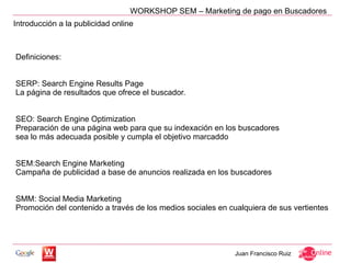 WORKSHOP SEM – Marketing de pago en Buscadores
Introducción a la publicidad online



Definiciones:


SERP: Search Engine Results Page
La página de resultados que ofrece el buscador.


SEO: Search Engine Optimization
Preparación de una página web para que su indexación en los buscadores
sea lo más adecuada posible y cumpla el objetivo marcaddo


SEM:Search Engine Marketing
Campaña de publicidad a base de anuncios realizada en los buscadores


SMM: Social Media Marketing
Promoción del contenido a través de los medios sociales en cualquiera de sus vertientes




                                                             Juan Francisco Ruiz
 