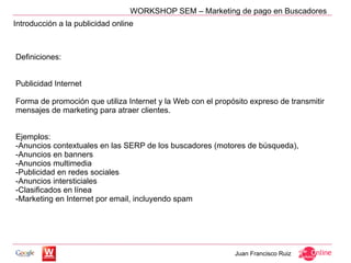 WORKSHOP SEM – Marketing de pago en Buscadores
Introducción a la publicidad online



Definiciones:


Publicidad Internet

Forma de promoción que utiliza Internet y la Web con el propósito expreso de transmitir
mensajes de marketing para atraer clientes.


Ejemplos:
-Anuncios contextuales en las SERP de los buscadores (motores de búsqueda),
-Anuncios en banners
-Anuncios multimedia
-Publicidad en redes sociales
-Anuncios intersticiales
-Clasificados en línea
-Marketing en Internet por email, incluyendo spam




                                                             Juan Francisco Ruiz
 