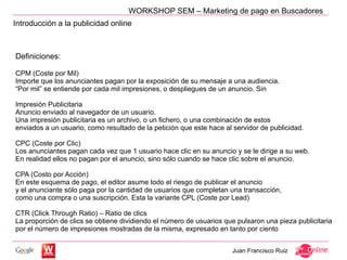 WORKSHOP SEM – Marketing de pago en Buscadores
Introducción a la publicidad online



Definiciones:

CPM (Coste por Mil)
Importe que los anunciantes pagan por la exposición de su mensaje a una audiencia.
“Por mil” se entiende por cada mil impresiones, o despliegues de un anuncio. Sin

Impresión Publicitaria
Anuncio enviado al navegador de un usuario.
Una impresión publicitaria es un archivo, o un fichero, o una combinación de estos
enviados a un usuario, como resultado de la petición que este hace al servidor de publicidad.

CPC (Coste por Clic)
Los anunciantes pagan cada vez que 1 usuario hace clic en su anuncio y se le dirige a su web.
En realidad ellos no pagan por el anuncio, sino sólo cuando se hace clic sobre el anuncio.

CPA (Costo por Acción)
En este esquema de pago, el editor asume todo el riesgo de publicar el anuncio
y el anunciante sólo paga por la cantidad de usuarios que completan una transacción,
como una compra o una suscripción. Esta la variante CPL (Coste por Lead)

CTR (Click Through Ratio) – Ratio de clics
La proporción de clics se obtiene dividiendo el número de usuarios que pulsaron una pieza publicitaria
por el número de impresiones mostradas de la misma, expresado en tanto por ciento


                                                                     Juan Francisco Ruiz
 