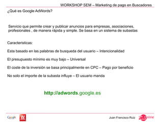 WORKSHOP SEM – Marketing de pago en Buscadores
¿Qué es Google AdWords?



Servicio que permite crear y publicar anuncios para empresas, asociaciones,
profesionales , de manera rápida y simple. Se basa en un sistema de subastas


Caracteristicas:

Esta basado en las palabras de busqueda del usuario – Intencionalidad

El presupuesto mínimo es muy bajo – Universal

El coste de la inversión se basa principalmente en CPC – Pago por beneficio

No solo el importe de la subasta influye – El usuario manda



                      http://adwords.google.es



                                                              Juan Francisco Ruiz
 