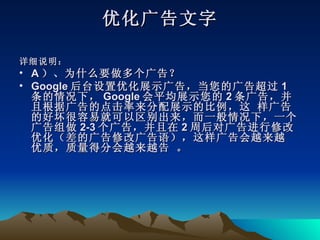优化广告文字

详细说明：
• A ）、为什么要做多个广告？
• Google 后台设置优化展示广告，当您的广告超过 1
  条的情况下， Google 会平均展示您的 2 条广告，并
  且根据广告的点击率来分配展示的比例，这 样广告
  的好坏很容易就可以区别出来，而一般情况下，一个
  广告组做 2-3 个广告，并且在 2 周后对广告进行修改
  优化（差的广告修改广告语），这样广告会越来越
  优质，质量得分会越来越告 。
 