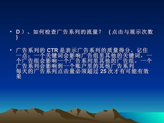 • D ）、如何检查广告系列的流量？ ( 点击与展示次数
  )

• 广告系列的 CTR 是表示广告系列的质量得分，记住
  一点：一个关键词会影响广告组里其他的关键词，一
  个广告组会影响一个广告系列里其他的广告组，一个
  广告系列会影响到一个账户里的其他广告系列
  每天的广告系列点击量必须超过 25 次才有可能有效
  果
 