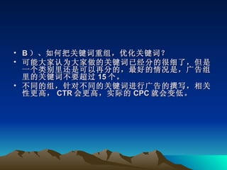 • B ）、如何把关键词重组，优化关键词？
• 可能大家认为大家做的关键词已经分的很细了，但是
  一个类别里还是可以再分的，最好的情况是，广告组
  里的关键词不要超过 15 个。
• 不同的组，针对不同的关键词进行广告的撰写，相关
  性更高， CTR 会更高，实际的 CPC 就会变低。
 