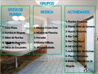 GRUPOS
     SITIOS DE
                               MUSICA              ACTIVIIDADES
      RUMBA
                                                  1- Rumba Nocturna.

1- Zona Rosa.             1- Música Cross Over.   2- Planes fines de Semana.

2- Rumba en Bogotá.       2- Música de Plancha.   3- Noche Nocturna.

3- Sitios de Rumba.       3- Karaoke              4- Bar Café.

4- Sitios de Diversión.   4- Música Variada.      5- Bar Discoteca.

5- Sitios de Encuentro.   5- Música Bailable.     6- bar de Moda.
                                                  7- Actividades Nocturnas.
                                                  8- Planes Nocturnos.
                                                  9- Bares y Discotecas de
                                                  Bogotá.
 