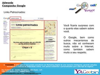 A YAGOOBIN é uma agência que presta consultoria em Marketing Digital de uma maneira Inteligente, gerando soluções
inovadoras e criativas de publicidade online, com planos acessíveis e personalizados para cada tipo de negócio.
Rua Ituboré 16 - Jardim Marajoara - São Paulo - S.P.
Tels: (11) 5523-1112 / 99892-5477
contato@yagoobin.com.br / mkt@yagoobin.com.br
Links Patrocinados:
Adwords
Campanha Google
Você ficaria surpreso com
o quanto elas sabem sobre
você.
O Google, bem como
outros mecanismos de
busca, não só conhecem
muito sobre a Internet,
como também sabem
muito a seu respeito.
 