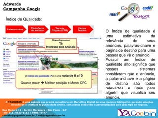 A YAGOOBIN é uma agência que presta consultoria em Marketing Digital de uma maneira Inteligente, gerando soluções
inovadoras e criativas de publicidade online, com planos acessíveis e personalizados para cada tipo de negócio.
Rua Ituboré 16 - Jardim Marajoara - São Paulo - S.P.
Tels: (11) 5523-1112 / 99892-5477
contato@yagoobin.com.br / mkt@yagoobin.com.br
Índice de Qualidade:
Adwords
Campanha Google
O Índice de qualidade é
uma estimativa da
relevância de seus
anúncios, palavras-chave e
página de destino para uma
pessoa que vê o anúncio.
Possuir um Índice de
qualidade alto significa que
nossos sistemas
consideram que o anúncio,
a palavra-chave e a página
de destino são todos
relevantes e úteis para
alguém que visualiza seu
anúncio.
 