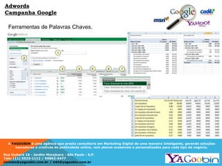 A YAGOOBIN é uma agência que presta consultoria em Marketing Digital de uma maneira Inteligente, gerando soluções
inovadoras e criativas de publicidade online, com planos acessíveis e personalizados para cada tipo de negócio.
Rua Ituboré 16 - Jardim Marajoara - São Paulo - S.P.
Tels: (11) 5523-1112 / 99892-5477
contato@yagoobin.com.br / mkt@yagoobin.com.br
Ferramentas de Palavras Chaves.
Adwords
Campanha Google
 