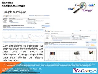 A YAGOOBIN é uma agência que presta consultoria em Marketing Digital de uma maneira Inteligente, gerando soluções
inovadoras e criativas de publicidade online, com planos acessíveis e personalizados para cada tipo de negócio.
Rua Ituboré 16 - Jardim Marajoara - São Paulo - S.P.
Tels: (11) 5523-1112 / 99892-5477
contato@yagoobin.com.br / mkt@yagoobin.com.br
Insights de Pesquisa
Adwords
Campanha Google
Com um sistema de pesquisas sua
empresa poderá tomar decisões com
uma base mais sólida de
informações. O Insight disponibiliza
para seus clientes um sistema
informatizado.
 