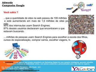 A YAGOOBIN é uma agência que presta consultoria em Marketing Digital de uma maneira Inteligente, gerando soluções
inovadoras e criativas de publicidade online, com planos acessíveis e personalizados para cada tipo de negócio.
Rua Ituboré 16 - Jardim Marajoara - São Paulo - S.P.
Tels: (11) 5523-1112 / 99892-5477
contato@yagoobin.com.br / mkt@yagoobin.com.br
Adwords
Campanha Google
90% dos internautas usam Search Engines;
87% desses usuários declararam que encontraram o que
estavam buscando.
....milhões de pessoas usam Search Engines para escolher a escola dos filhos,
cursos de especialização, comprar carros, escolher viagens, hotéis, etc...
Você sabia ?
...que a quantidade de sites na web passou de 100 milhões
e está aumentando em mais de 1,5 milhões de sites por
mês.
 