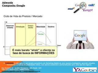 A YAGOOBIN é uma agência que presta consultoria em Marketing Digital de uma maneira Inteligente, gerando soluções
inovadoras e criativas de publicidade online, com planos acessíveis e personalizados para cada tipo de negócio.
Rua Ituboré 16 - Jardim Marajoara - São Paulo - S.P.
Tels: (11) 5523-1112 / 99892-5477
contato@yagoobin.com.br / mkt@yagoobin.com.br
Ciclo de Vida do Produto / Mercado
Adwords
Campanha Google
 