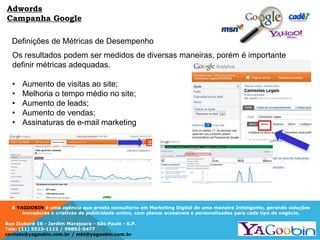 A YAGOOBIN é uma agência que presta consultoria em Marketing Digital de uma maneira Inteligente, gerando soluções
inovadoras e criativas de publicidade online, com planos acessíveis e personalizados para cada tipo de negócio.
Rua Ituboré 16 - Jardim Marajoara - São Paulo - S.P.
Tels: (11) 5523-1112 / 99892-5477
contato@yagoobin.com.br / mkt@yagoobin.com.br
Definições de Métricas de Desempenho
Os resultados podem ser medidos de diversas maneiras, porém é importante
definir métricas adequadas.
• Aumento de visitas ao site;
• Melhoria o tempo médio no site;
• Aumento de leads;
• Aumento de vendas;
• Assinaturas de e-mail marketing
Adwords
Campanha Google
 
