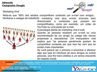 A YAGOOBIN é uma agência que presta consultoria em Marketing Digital de uma maneira Inteligente, gerando soluções
inovadoras e criativas de publicidade online, com planos acessíveis e personalizados para cada tipo de negócio.
Rua Ituboré 16 - Jardim Marajoara - São Paulo - S.P.
Tels: (11) 5523-1112 / 99892-5477
contato@yagoobin.com.br / mkt@yagoobin.com.br
Adwords
Campanha Google
Marketing Viral
O marketing viral atua unindo anúncios bem
direcionados a conteúdos que possam ser
compartilhados, como por exemplo, um vídeo do
YouTube ou uma piada por e-mail.
A psicologia detrás do marketing viral é sutil.
Quando as pessoas recebem um e-mail ou uma
recomendação de um amigo ou colega são menos
propensas a descartá-los. Um marqueteiro viral
explica que "as pessoas geralmente gostam de
compartilhar conteúdo por que isso faz com que se
sintam mais importantes.
Se você parece ser o primeiro a encontrar e oferecer
algo que seja do interesse de seus amigos ou outras
pessoas, isso lhe trará créditos e um senso crescente
de respeito social.
Nota-se que "89% dos adultos compartilham conteúdo por e-mail com amigos,
familiares e colegas de trabalho".
 