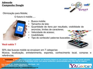 A YAGOOBIN é uma agência que presta consultoria em Marketing Digital de uma maneira Inteligente, gerando soluções
inovadoras e criativas de publicidade online, com planos acessíveis e personalizados para cada tipo de negócio.
Rua Ituboré 16 - Jardim Marajoara - São Paulo - S.P.
Tels: (11) 5523-1112 / 99892-5477
contato@yagoobin.com.br / mkt@yagoobin.com.br
Otimização para Mobile;
O futuro é mobile.....
Você sabia ?
50% das buscas mobile se encaixam em 7 categorias:
Música, localização, entretenimento, esportes, conhecimento local, compras e
referências.
• Busca mobile;
• Tamanho da tela;
• Quantidade de itens por resultado, visibilidade de
anúncios, limites de caracteres;
• Velocidade de acesso;
• Usabilidade;
• Tipo do conteúdo/ palavras buscadas.
Adwords
Campanha Google
 