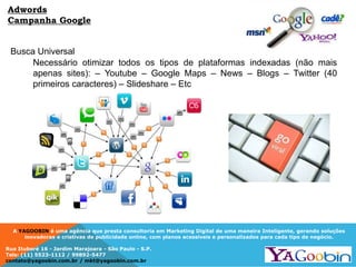 A YAGOOBIN é uma agência que presta consultoria em Marketing Digital de uma maneira Inteligente, gerando soluções
inovadoras e criativas de publicidade online, com planos acessíveis e personalizados para cada tipo de negócio.
Rua Ituboré 16 - Jardim Marajoara - São Paulo - S.P.
Tels: (11) 5523-1112 / 99892-5477
contato@yagoobin.com.br / mkt@yagoobin.com.br
Busca Universal
Necessário otimizar todos os tipos de plataformas indexadas (não mais
apenas sites): – Youtube – Google Maps – News – Blogs – Twitter (40
primeiros caracteres) – Slideshare – Etc
Adwords
Campanha Google
 
