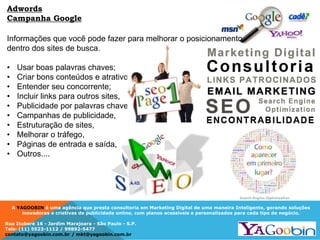 A YAGOOBIN é uma agência que presta consultoria em Marketing Digital de uma maneira Inteligente, gerando soluções
inovadoras e criativas de publicidade online, com planos acessíveis e personalizados para cada tipo de negócio.
Rua Ituboré 16 - Jardim Marajoara - São Paulo - S.P.
Tels: (11) 5523-1112 / 99892-5477
contato@yagoobin.com.br / mkt@yagoobin.com.br
Informações que você pode fazer para melhorar o posicionamento
dentro dos sites de busca.
• Usar boas palavras chaves;
• Criar bons conteúdos e atrativos,
• Entender seu concorrente;
• Incluir links para outros sites,
• Publicidade por palavras chaves,
• Campanhas de publicidade,
• Estruturação de sites,
• Melhorar o tráfego,
• Páginas de entrada e saída,
• Outros....
Adwords
Campanha Google
 