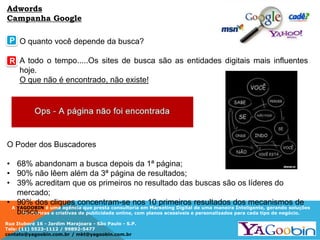 A YAGOOBIN é uma agência que presta consultoria em Marketing Digital de uma maneira Inteligente, gerando soluções
inovadoras e criativas de publicidade online, com planos acessíveis e personalizados para cada tipo de negócio.
Rua Ituboré 16 - Jardim Marajoara - São Paulo - S.P.
Tels: (11) 5523-1112 / 99892-5477
contato@yagoobin.com.br / mkt@yagoobin.com.br
O quanto você depende da busca?
A todo o tempo.....Os sites de busca são as entidades digitais mais influentes
hoje.
O que não é encontrado, não existe!
P
R
O Poder dos Buscadores
• 68% abandonam a busca depois da 1ª página;
• 90% não lêem além da 3ª página de resultados;
• 39% acreditam que os primeiros no resultado das buscas são os líderes do
mercado;
• 90% dos cliques concentram-se nos 10 primeiros resultados dos mecanismos de
busca.
Adwords
Campanha Google
 